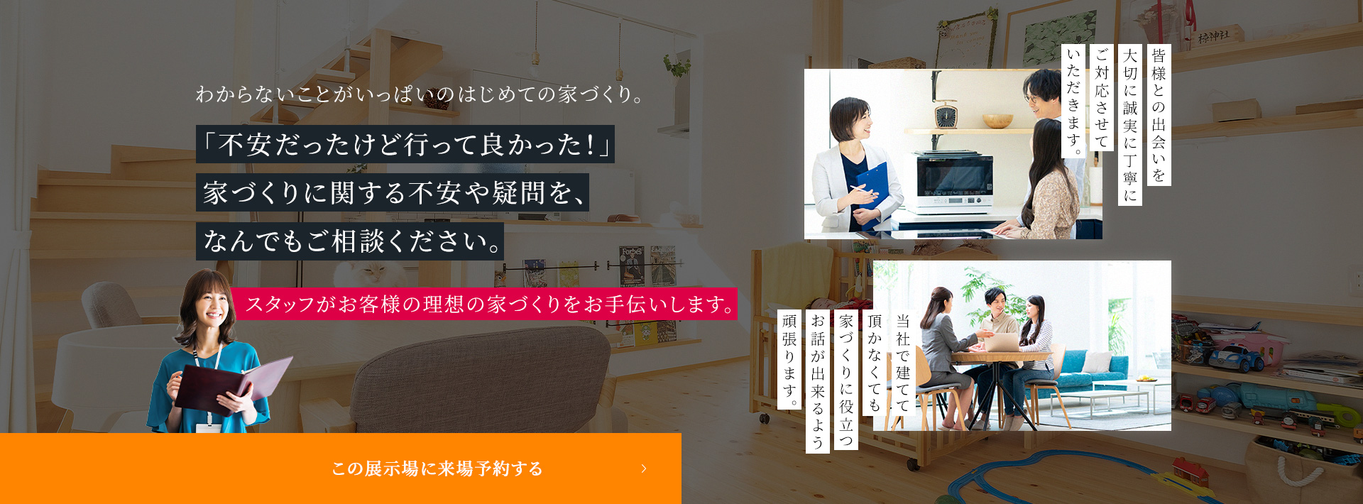 「不安だったけど行って良かった!」家づくりに関する不安や疑問を、なんでもご相談ください。スタッフがお客様の理想の家づくりをお手伝いします。 この展示場に来場予約する