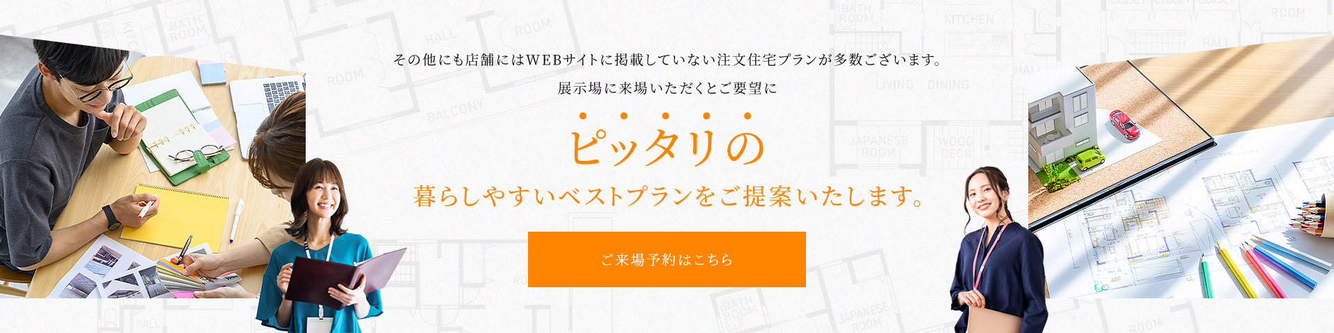 その他にも店舗にはWEBサイトに掲載していない注文住宅プランが多数ございます。展示場に来場いただくとご要望にピッタリの暮らしやすいベストプランをご提案いたします。ご来場予約はこちら