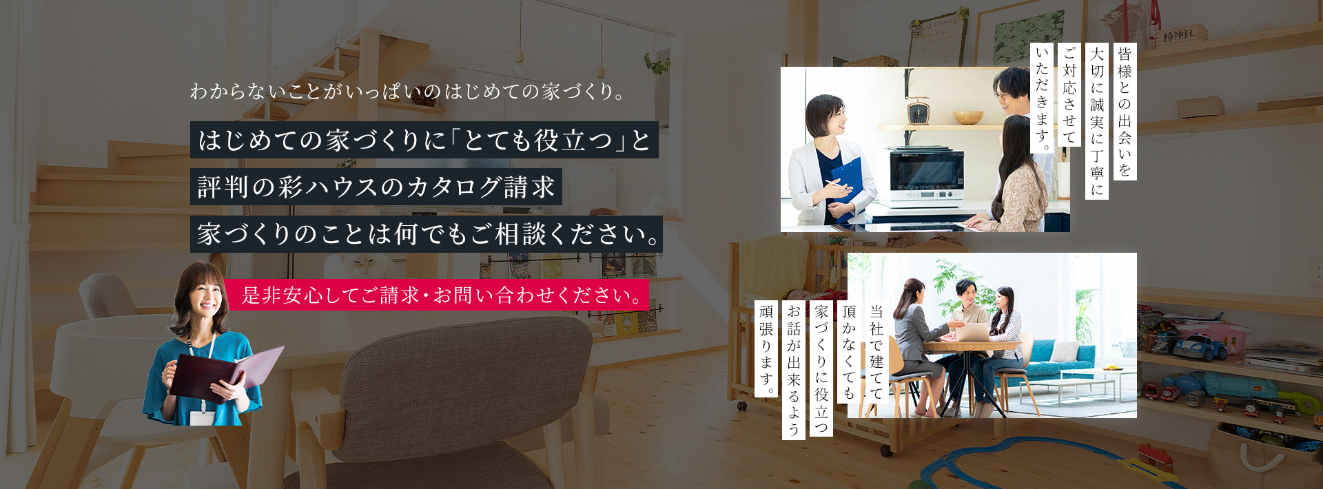 わからないことがいっぱいのはじめての家づくり。 はじめての家づくりに「とても役立つ」と評判の彩ハウスのカタログ請求家づくりのことは何でもご相談ください。 是非安心してご請求・お問い合わせください。