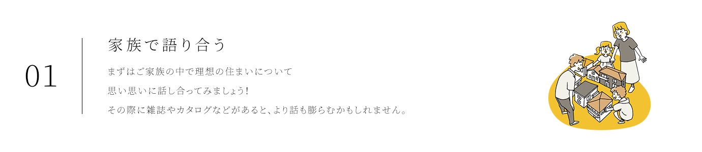 01家族で語り合う まずはご家族の中で理想の住まいについて思い思いに話し合ってみましょう!その際に雑誌やカタログなどがあると、より話も膨らむかもしれません。