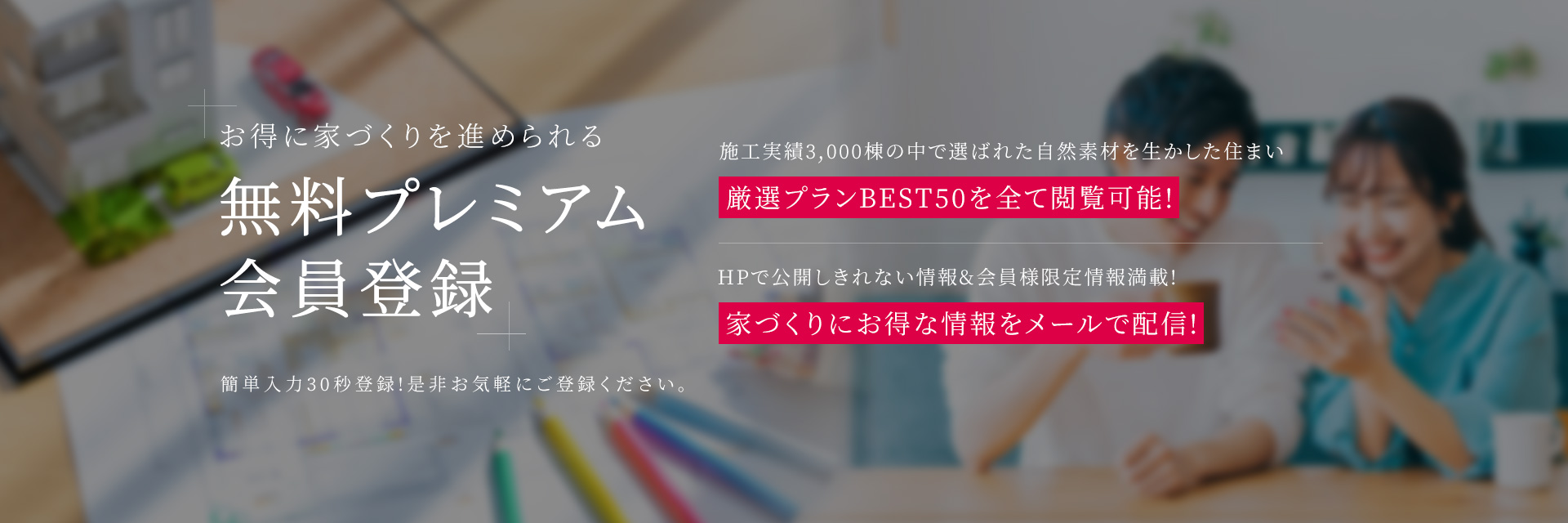 お得に家づくりを進められる 無料プレミアム会員登録 簡単入力30秒登録!是非お気軽にご登録ください。