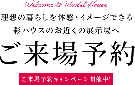 理想の暮らしを体感・イメージできる彩ハウスのお近くの展示場へ ご来場予約 ご来場予約キャンペーン開催中!