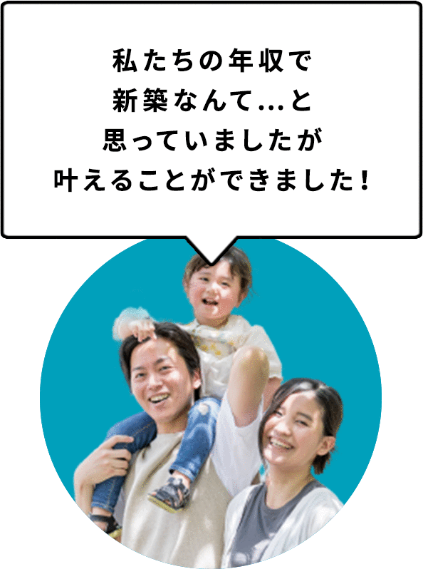 私たちの年収で新築なんて…と思っていましたが叶えることができました！