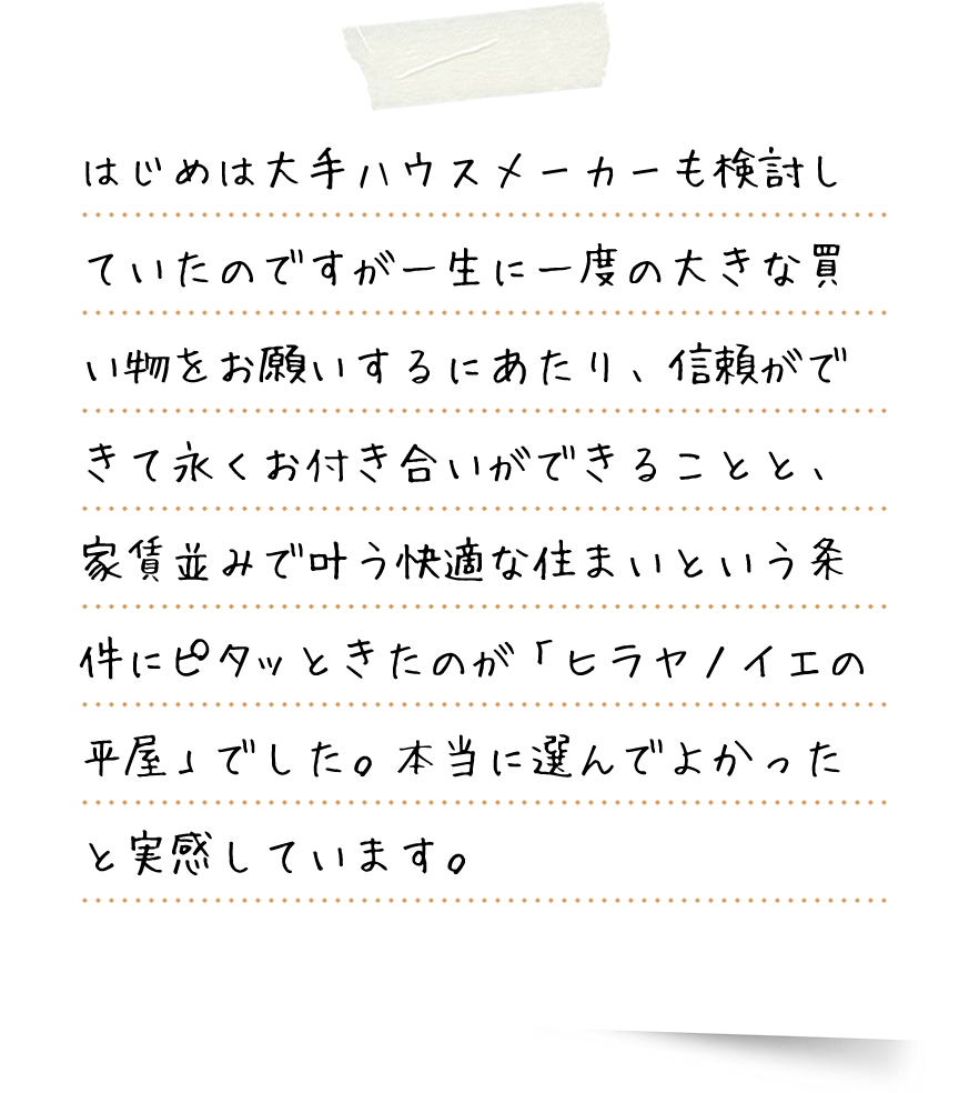 はじめは大手ハウスメーカーも検討していたのですが一生に一度の大きな買い物をお願いするにあたり、信頼ができて永くお付き合いができることと、家賃並みで叶う快適な住まいという条件にピタッときたのが「ヒラヤノイエ」でした。本当に選んでよかったと実感しています。