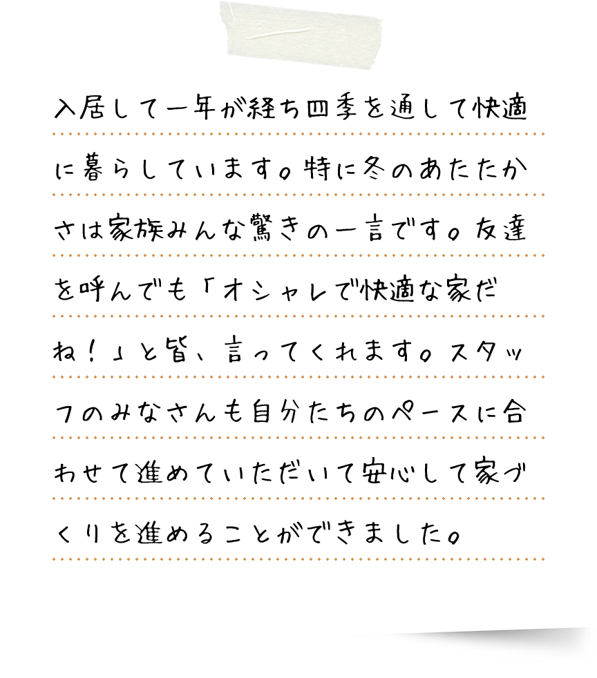 入居して一年が経ち四季を通して快適に暮らしています。特に冬のあたたかさは家族みんな驚きの一言です。友達を呼んでも「オシャレで快適な家だね！」と皆、言ってくれます。スタッフのみなさんも自分たちのペースに合わせて進めていただいて安心して家づくりを進めることができました。