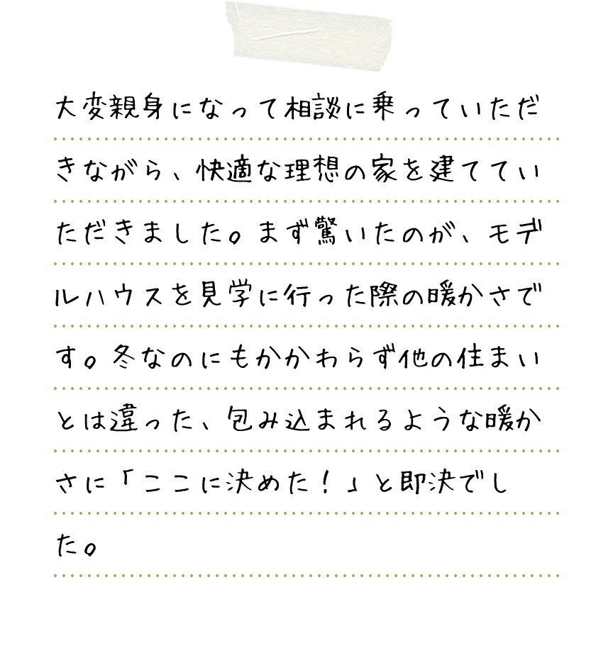 大変親身になって相談に乗っていただきながら、快適な理想の家を建てていただきました。まず驚いたのが、モデルハウスを見学に行った際の暖かさです。冬なのにもかかわらず他の住まいとは違った、包み込まれるような暖かさに「ここに決めた！」と即決でした。