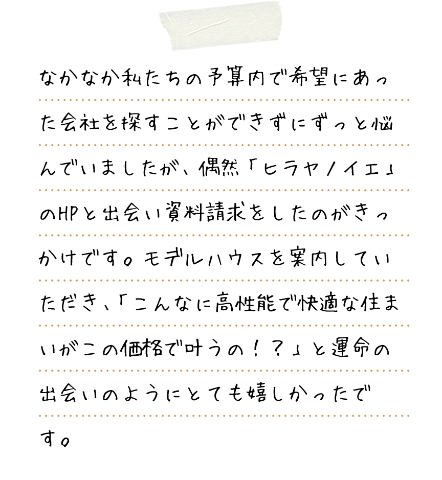 なかなか私たちの予算内で希望にあった会社を探すことができずにずっと悩んでいましたが、偶然「ヒラヤノイエ」のHPと出会い資料請求をしたのがきっかけです。モデルハウスを案内していただき、「こんなに高性能で快適な住まいがこの価格で叶うの！？」と運命の出会いのようにとても嬉しかったです。