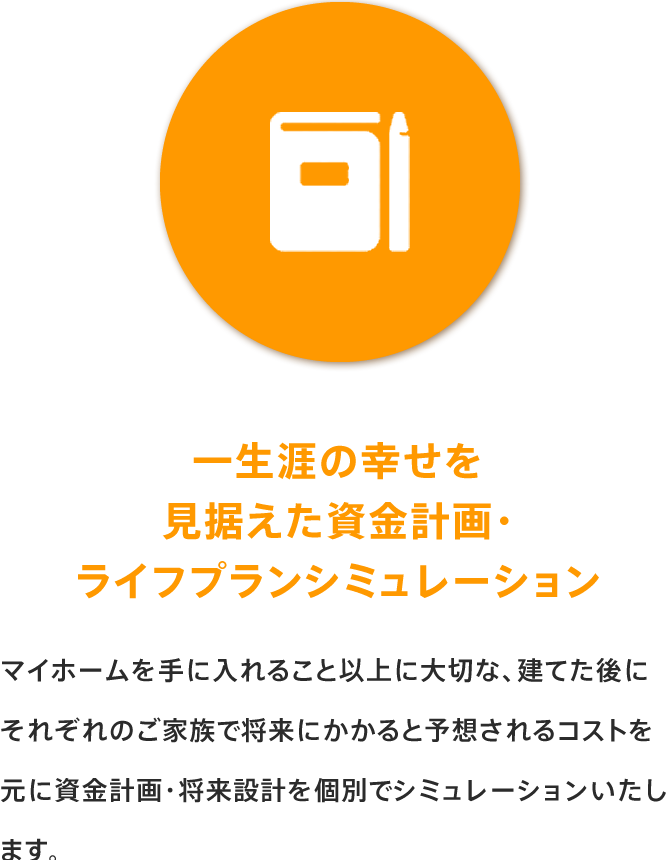 一生涯の幸せを見据えた資金計画・ライフプランシミュレーション マイホームを手に入れること以上に大切な、建てた後にそれぞれのご家族で将来にかかると予想されるコストを元に資金計画・将来設計を個別でシミュレーションいたします。
