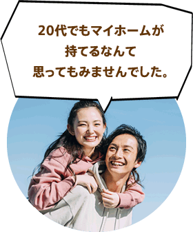 20代でもマイホームが持てるなんて思ってもみませんでした。